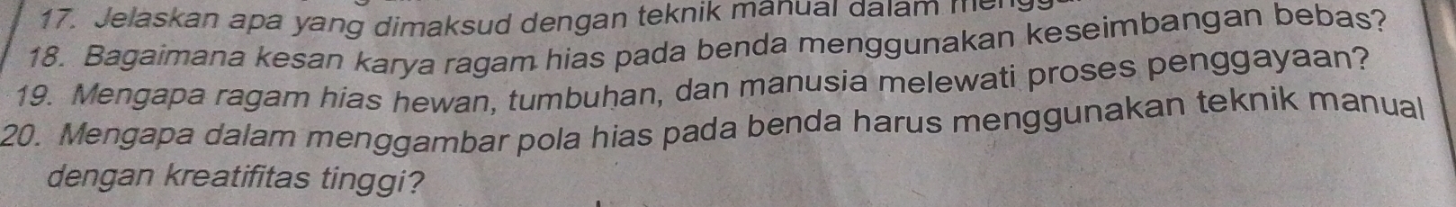 Jelaskan apa yang dimaksud dengan teknik manual dalam me 
18. Bagaimana kesan karya ragam hias pada benda menggunakan keseimbangan bebas? 
19. Mengapa ragam hias hewan, tumbuhan, dan manusia melewati proses penggayaan? 
20. Mengapa dalam menggambar pola hias pada benda harus menggunakan teknik manual 
dengan kreatifitas tinggi?