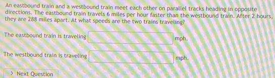 An eastbound train and a westbound train meet each other on parallel tracks heading in opposite
directions. The eastbound train travels 6 miles per hour faster than the westbound train. After 2 hours,
they are 288 miles apart. At what speeds are the two trains traveling?
The eastbound train is traveling □ mph
The westbound train is traveling □ mph. 
Next Question