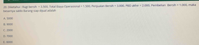 Diketahui : Rugi bersih =3.500 , Total Biaya Operasional =1.500 , Penjualan Bersih =3.000, PBDakhir=2.000 Pembelian Bersih =1.000 , maka
besarnya saldo Barang siap dijual adalah
A. 5000
B. 9000
C. 2000
D. 7000
E. 6000