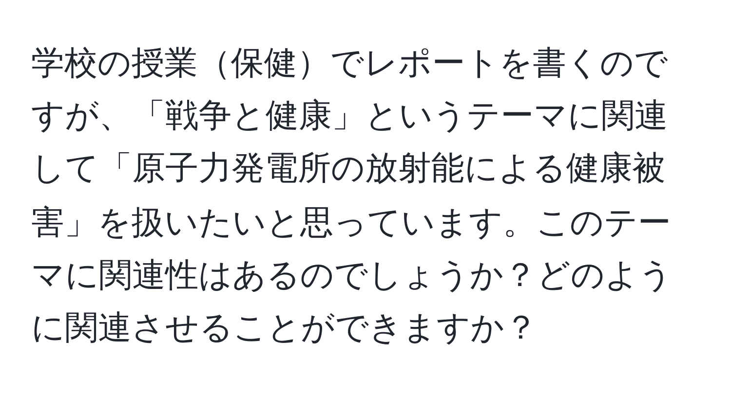 学校の授業保健でレポートを書くのですが、「戦争と健康」というテーマに関連して「原子力発電所の放射能による健康被害」を扱いたいと思っています。このテーマに関連性はあるのでしょうか？どのように関連させることができますか？