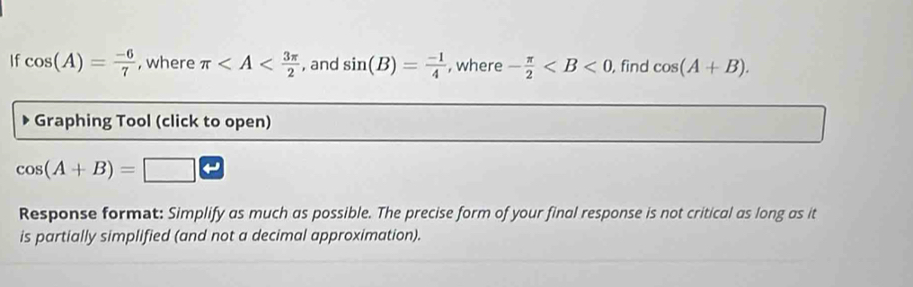 If cos (A)= (-6)/7  , where π , and sin (B)= (-1)/4  , where - π /2  , find cos (A+B). 
Graphing Tool (click to open)
cos (A+B)= □ 
Response format: Simplify as much as possible. The precise form of your final response is not critical as long as it 
is partially simplified (and not a decimal approximation).