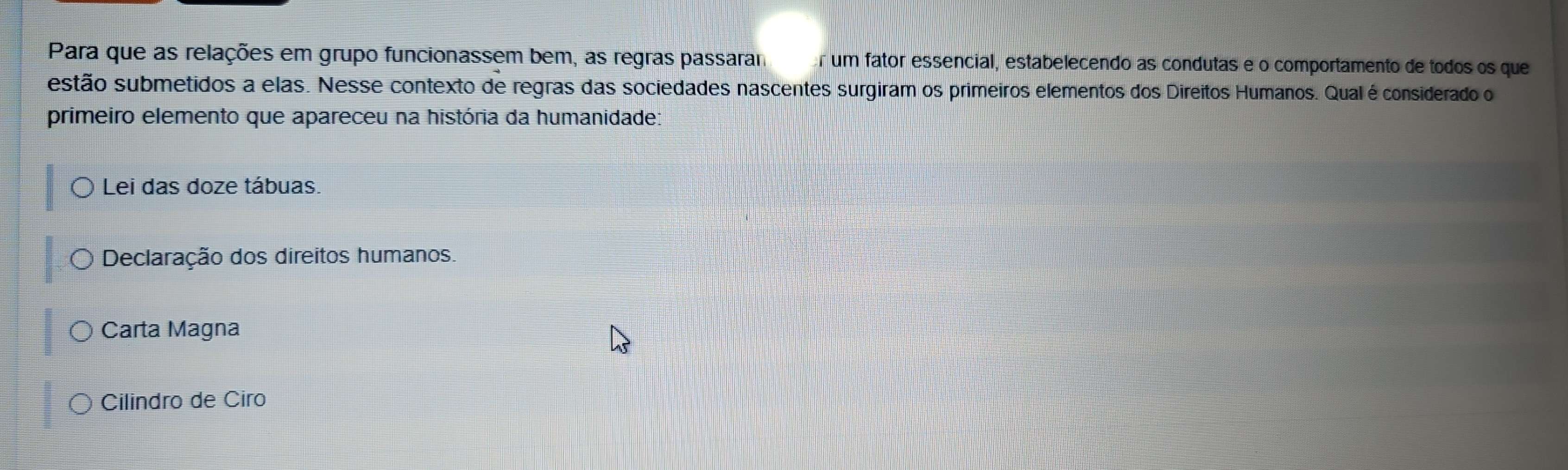 Para que as relações em grupo funcionassem bem, as regras passaram or um fator essencial, estabelecendo as condutas e o comportamento de todos os que
estão submetidos a elas. Nesse contexto de regras das sociedades nascentes surgiram os primeiros elementos dos Direitos Humanos. Qual é considerado o
primeiro elemento que apareceu na história da humanidade:
Lei das doze tábuas.
Declaração dos direitos humanos.
Carta Magna
Cilindro de Ciro