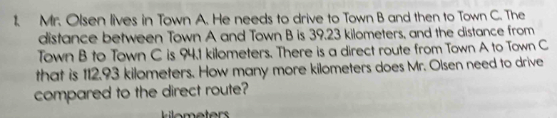 Mr. Olsen lives in Town A. He needs to drive to Town B and then to Town C. The 
distance between Town A and Town B is 39.23 kilometers, and the distance from 
Town B to Town C is 94.1 kilometers. There is a direct route from Town A to Town C
that is 112.93 kilometers. How many more kilometers does Mr. Olsen need to drive 
compared to the direct route?