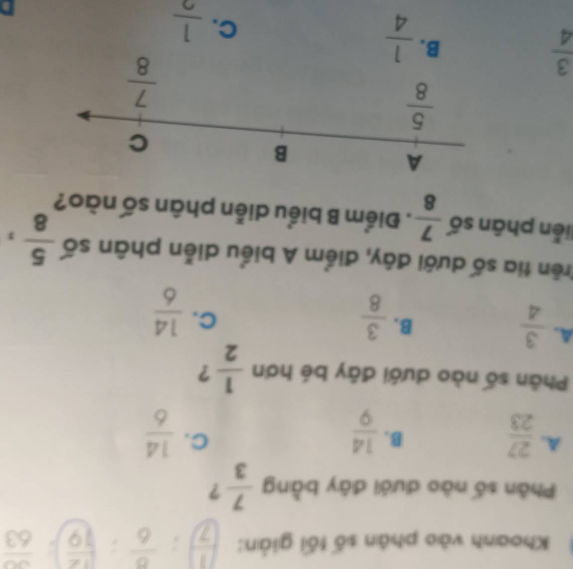 Khoanh vào phân số tối giản:  1/7 :frac 6:( 12/19 ) frac 63
Phân số nào dưới đây bằng  7/3  ?
A.  27/23 
C.
B.  14/9   14/6 
Phân số nào dưới đây bé hơn  1/2  ?
A.  3/4 
B.  3/8 
C.  14/6 
Trên tia số dưới đây, điểm A biểu diễn phân số  5/8 ,
liên phân số  7/8 . Điểm B biểu diễn phân số nào?
 3/4 
 1/4 
C.  1/2 
D