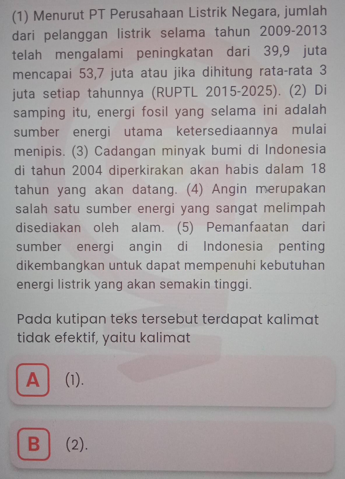 (1) Menurut PT Perusahaan Listrik Negara, jumlah
dari pelanggan listrik selama tahun 2009- 2013
telah mengalami peningkatan dari 39, 9 juta
mencapai 53, 7 juta atau jika dihitung rata-rata 3
juta setiap tahunnya (RUPTL 2015-2025). (2) Di
samping itu, energi fosil yang selama ini adalah
sumber energi utama ketersediaannya mulai
menipis. (3) Cadangan minyak bumi di Indonesia
di tahun 2004 diperkirakan akan habis dalam 18
tahun yang akan datang. (4) Angin merupakan
salah satu sumber energi yang sangat melimpah
disediakan oleh alam. (5) Pemanfaatan dari
sumber energi angin di Indonesia penting
dikembangkan untuk dapat mempenuhi kebutuhan
energi listrik yang akan semakin tinggi.
Pada kutipan teks tersebut terdapat kalimat
tidak efektif, yaitu kalimat
A (1).
B (2).