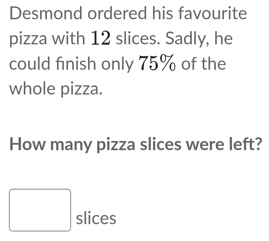 Desmond ordered his favourite 
pizza with 12 slices. Sadly, he 
could finish only 75% of the 
whole pizza. 
How many pizza slices were left? 
slices