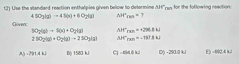 Use the standard reaction enthalpies given below to determine △ H°rxn for the following reaction:
4SO_3(g)to 4S(s)+6O_2(g) △ H°rxn= ?
Given:
SO_2(g)to S(s)+O_2(g)
△ H°rxn=+296.8kJ
2SO_2(g)+O_2(g)to 2SO_3(g) △ H°rxn=-197.8kJ
A) -791.4 kJ B) 1583 kJ C) -494.6 kJ D) -293.0 kJ E) -692.4 kJ