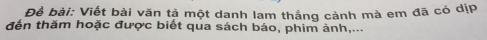 Để bài: Viết bài văn tả một danh lam thắng cảnh mà em đã có dịP 
đến thăm hoặc được biết qua sách báo, phim ảnh,...