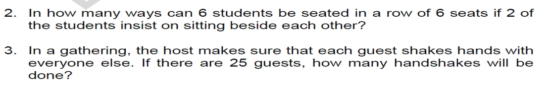 In how many ways can 6 students be seated in a row of 6 seats if 2 of 
the students insist on sitting beside each other? 
3. In a gathering, the host makes sure that each guest shakes hands with 
everyone else. If there are 25 guests, how many handshakes will be 
done?