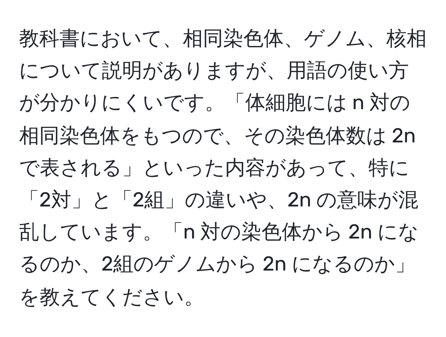 教科書において、相同染色体、ゲノム、核相について説明がありますが、用語の使い方が分かりにくいです。「体細胞には n 対の相同染色体をもつので、その染色体数は 2n で表される」といった内容があって、特に「2対」と「2組」の違いや、2n の意味が混乱しています。「n 対の染色体から 2n になるのか、2組のゲノムから 2n になるのか」を教えてください。