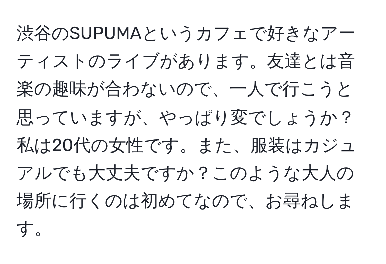 渋谷のSUPUMAというカフェで好きなアーティストのライブがあります。友達とは音楽の趣味が合わないので、一人で行こうと思っていますが、やっぱり変でしょうか？私は20代の女性です。また、服装はカジュアルでも大丈夫ですか？このような大人の場所に行くのは初めてなので、お尋ねします。