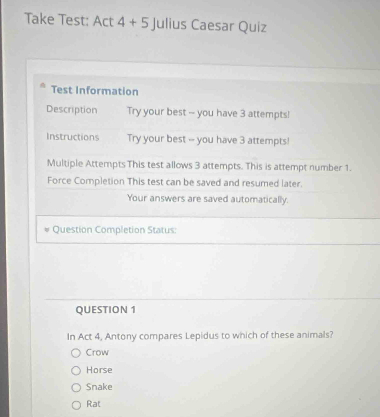 Take Test: Act 4+5 Julius Caesar Quiz
Test Information
Description Try your best - you have 3 attempts!
Instructions Try your best -- you have 3 attempts!
Multiple Attempts This test allows 3 attempts. This is attempt number 1.
Force Completion This test can be saved and resumed later.
Your answers are saved automatically.
Question Completion Status:
QUESTION 1
In Act 4, Antony compares Lepidus to which of these animals?
Crow
Horse
Snake
Rat