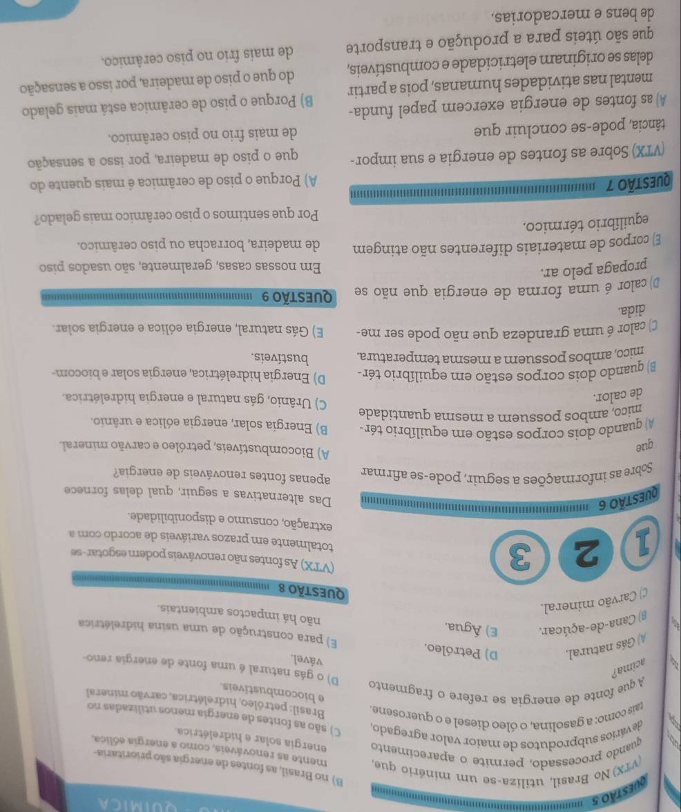 '''  
QUIMICA
'
B) no Brasil, as fontes de energia são prioritaria-
(VTX) No Brasil, utiliza-se um minério que, mente as renováveis, como a energia eólica,
quando processado, permite o aparecimento energia solar e hidrelétrica.
devários subprodutos de maior valor agregado, C) são as fontes de energia menos utilizadas no
tais como: a gasolina, o óleo diesel e o querosene.  Brasil: petróleo, hidrelétrica, carvão mineral
e biocombustiveis.
A que fonte de energia se refere o fragmento
B acima?
D) o gás natural é uma fonte de energia reno-
vável.
A) Gás natural, D) Petróleo.
E) para construção de uma usina hidrelétrica
β) Cana-de-açúcar. E) Água.
não há impactos ambientais.
() Carvão mineral,
QUeStÃo 8
1 2 3
(VTX) As fontes não renováveis podem esgotar-se
totalmente em prazos variáveis de acordo com a
extração, consumo e disponibilidade.
QUESTÃo 6
''''' Das alternativas a seguir, qual delas fornece
Sobre as informações a seguir, pode-se afirmar apenas fontes renováveis de energia?
que
A) Biocombustíveis, petróleo e carvão mineral.
A) quando dois corpos estão em equilíbrio tér- B) Energia solar, energia eólica e urânio.
mico, ambos possuem a mesma quantidade C) Urânio, gás natural e energia hidrelétrica.
de calor.
B) quando dois corpos estão em equilíbrio tér- D) Energia hidrelétrica, energia solar e biocom-
mico, ambos possuem a mesma temperatura. bustíveis.
C) calor é uma grandeza que não pode ser me- E) Gás natural, energia eólica e energia solar.
dida.
D) calor é uma forma de energia que não se Questão 9
propaga pelo ar.
Em nossas casas, geralmente, são usados piso
E) corpos de materiais diferentes não atingem de madeira, borracha ou piso cerâmico.
equilíbrio térmico.
Por que sentimos o piso cerâmico mais gelado?
Questão 7
11111
A) Porque o piso de cerâmica é mais quente do
(VTX) Sobre as fontes de energia e sua impor- que o piso de madeira, por isso a sensação
tância, pode-se concluir que de mais frio no piso cerâmico.
A)as fontes de energia exercem papel funda-
mental nas atividades humanas, pois a partir B) Porque o piso de cerâmica está mais gelado
delas se originam eletricidade e combustíveis, do que o piso de madeira, por isso a sensação
que são úteis para a produção e transporte de mais frio no piso cerâmico.
de bens e mercadorias.