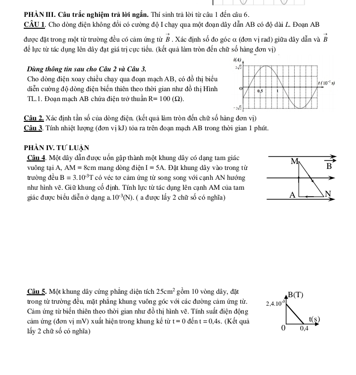 PHÀN III. Câu trắc nghiệm trả lời ngắn. Thí sinh trả lời từ câu 1 đến câu 6.
CÂU 1. Cho dòng điện không đồi có cường độ I chạy qua một đoạn dây dẫn AB có độ dài L. Đoạn AB
được đặt trong một từ trường đều có cảm ứng từ vector B. Xác định số đo góc α (đơn vị rad) giữa dây dẫn và vector B
để lực từ tác dụng lên dây đạt giá trị cực tiểu. (kết quả làm tròn đến chữ số hàng đơn vị)
Dùng thông tin sau cho Câu 2 và Câu 3.
Cho dòng điện xoay chiều chạy qua đoạn mạch AB, có đồ thị biểu
diễn cường độ dòng điện biển thiên theo thời gian như đồ thị Hình
TL.1. Đoạn mạch AB chứa điện trở thuần R=100(Omega ).
Câu 2. Xác định tần số của dòng điện. (kết quả làm tròn đến chữ số hàng đơn vị)
Câu 3. Tính nhiệt lượng (đơn vị kJ) tỏa ra trên đoạn mạch AB trong thời gian 1 phút.
phần IV. tư luận
Câu 4. Một dây dẫn được uốn gập thành một khung dây có dạng tam giác M vector B
vuông tại A, AM=8cm mang dòng điện I=5A. Đặt khung dây vào trong từ
trường đều B=3.10^(-3)T có véc tơ cảm ứng từ song song với cạnh AN hướng
như hình vẽ. Giữ khung cổ định. Tính lực từ tác dụng lên cạnh AM của tam
giác được biểu diễn ở dạng a, 10^(-3)(N). ( a được lẩy 2 chữ số có nghĩa)
A N
Câu 5. Một khung dây cứng phẳng diện tích 25cm^2 gồm 10 vòng dây, đặt
trong từ trường đều, mặt phẳng khung vuông góc với các đường cảm ứng từ. 
Cảm ứng từ biến thiên theo thời gian như đồ thị hình vẽ. Tính suất điện động
cảm ứng (đơn vị mV) xuất hiện trong khung kể từ t=0 đến t=0,4s.. (Kết quả
lẩy 2 chữ số có nghĩa)