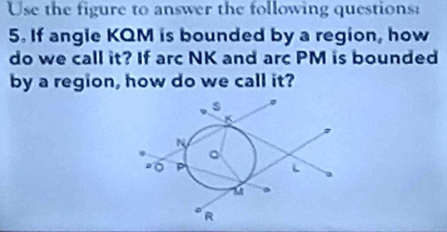 Use the figure to answer the following questions: 
5. If angle KQM is bounded by a region, how 
do we call it? If arc NK and arc PM is bounded 
by a region, how do we call it?