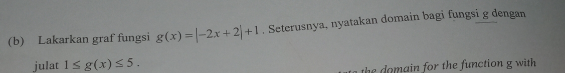 Lakarkan graf fungsi g(x)=|-2x+2|+1. Seterusnya, nyatakan domain bagi fungsi g dengan 
julat 1≤ g(x)≤ 5. 
the o m ain for the function g with.