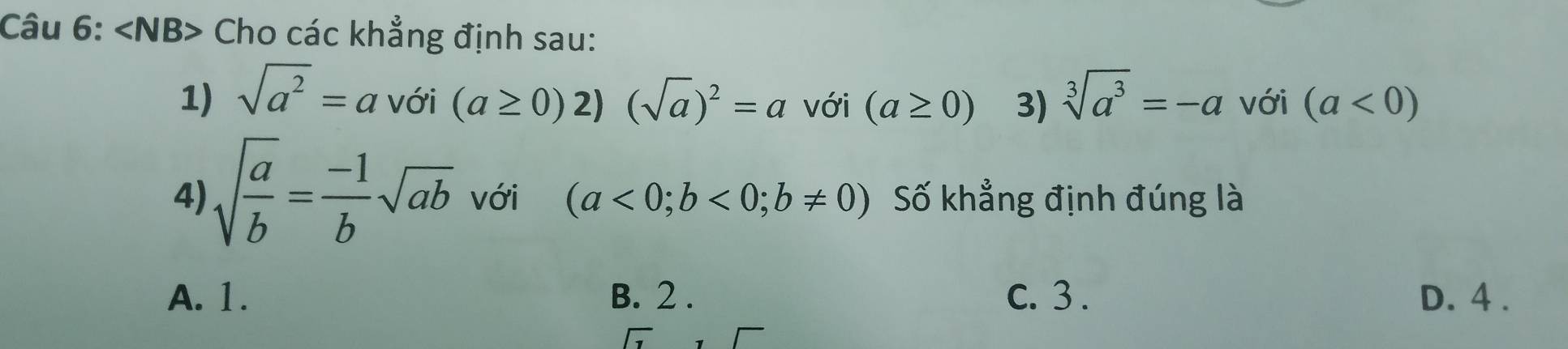 ∠ NB> Cho các khẳng định sau:
1) sqrt(a^2)=a với (a≥ 0)2)(sqrt(a))^2=a với (a≥ 0) 3) sqrt[3](a^3)=-a với (a<0)
4) sqrt(frac a)b= (-1)/b sqrt(ab) với (a<0;b<0;b!= 0) Số khẳng định đúng là
A. 1. B. 2 . C. 3 . D. 4 .