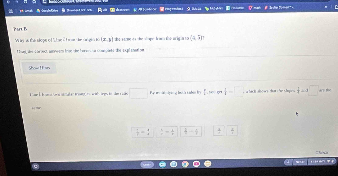 hmhco.com/u /as ss m
M Gmai Google Drive Sh awnee Local Sch... cla ssroom AR Bookfin der Progress Book Q Quizizz Mob yMa x Edulastic: Sadfier Connect''
Part B
Why is the slope of Line l from the origin to (x,y) the same as the slope from the origin to (4,5) ?
Drag the correct answers into the boxes to complete the explanation.
Show Hints
Line I forms two similar triangles with legs in the ratio . By multiplying both sides by  y/4  , you get  5/4 =□. which shows that the slopes  5/4  and □ are the
same.
 5/y = 4/x   5/x = 4/y   5/4 = x/y   y/x   x/y 
Check
Nov 21 11:19 INTL