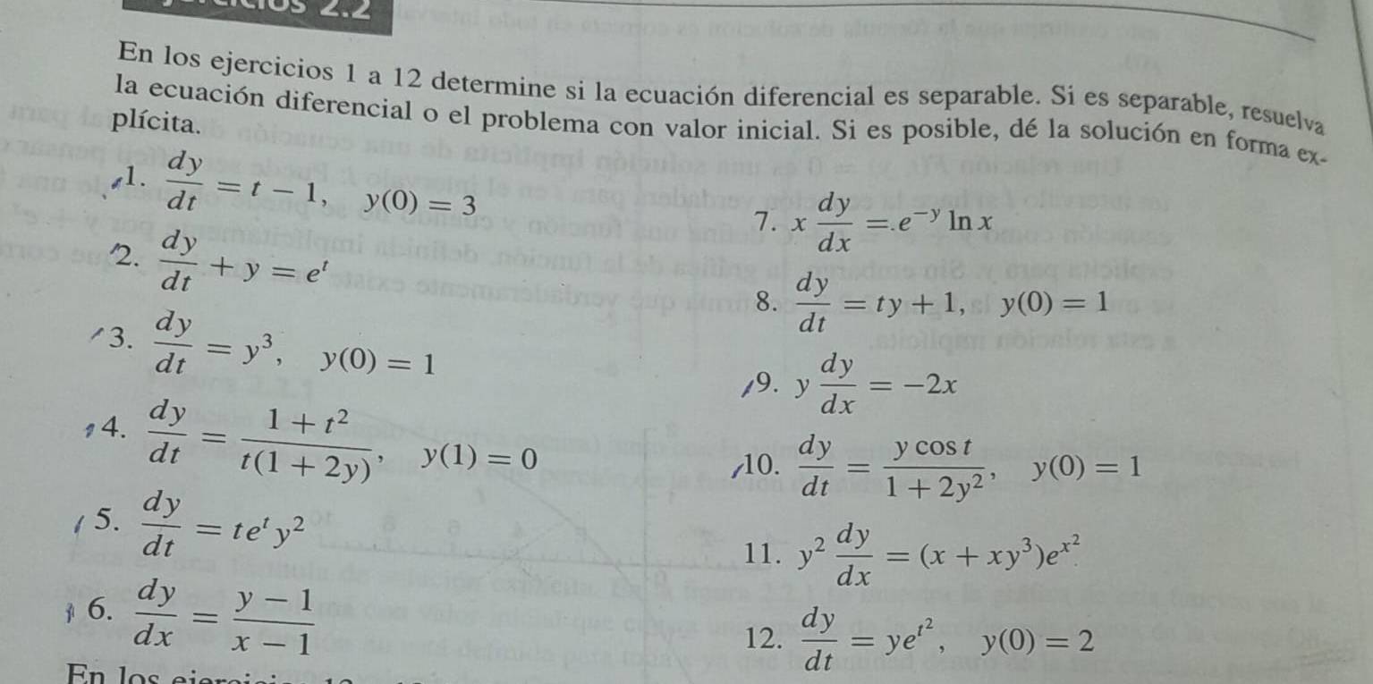 En los ejercicios 1 a 12 determine si la ecuación diferencial es separable. Si es separable, resuelva 
plícita. 
la ecuación diferencial o el problema con valor inicial. Si es posible, dé la solución en forma ex- 
s1.  dy/dt =t-1, y(0)=3
7. x dy/dx =.e^(-y)ln x
2.  dy/dt +y=e^t
8.  dy/dt =ty+1, y(0)=1
/3.  dy/dt =y^3, y(0)=1
/9. y dy/dx =-2x
14.  dy/dt = (1+t^2)/t(1+2y) , y(1)=0
,10.  dy/dt = ycos t/1+2y^2 , y(0)=1
1 5.  dy/dt =te^ty^2
11. y^2 dy/dx =(x+xy^3)e^(x^2)
6.  dy/dx = (y-1)/x-1 
12.  dy/dt =ye^(t^2), y(0)=2