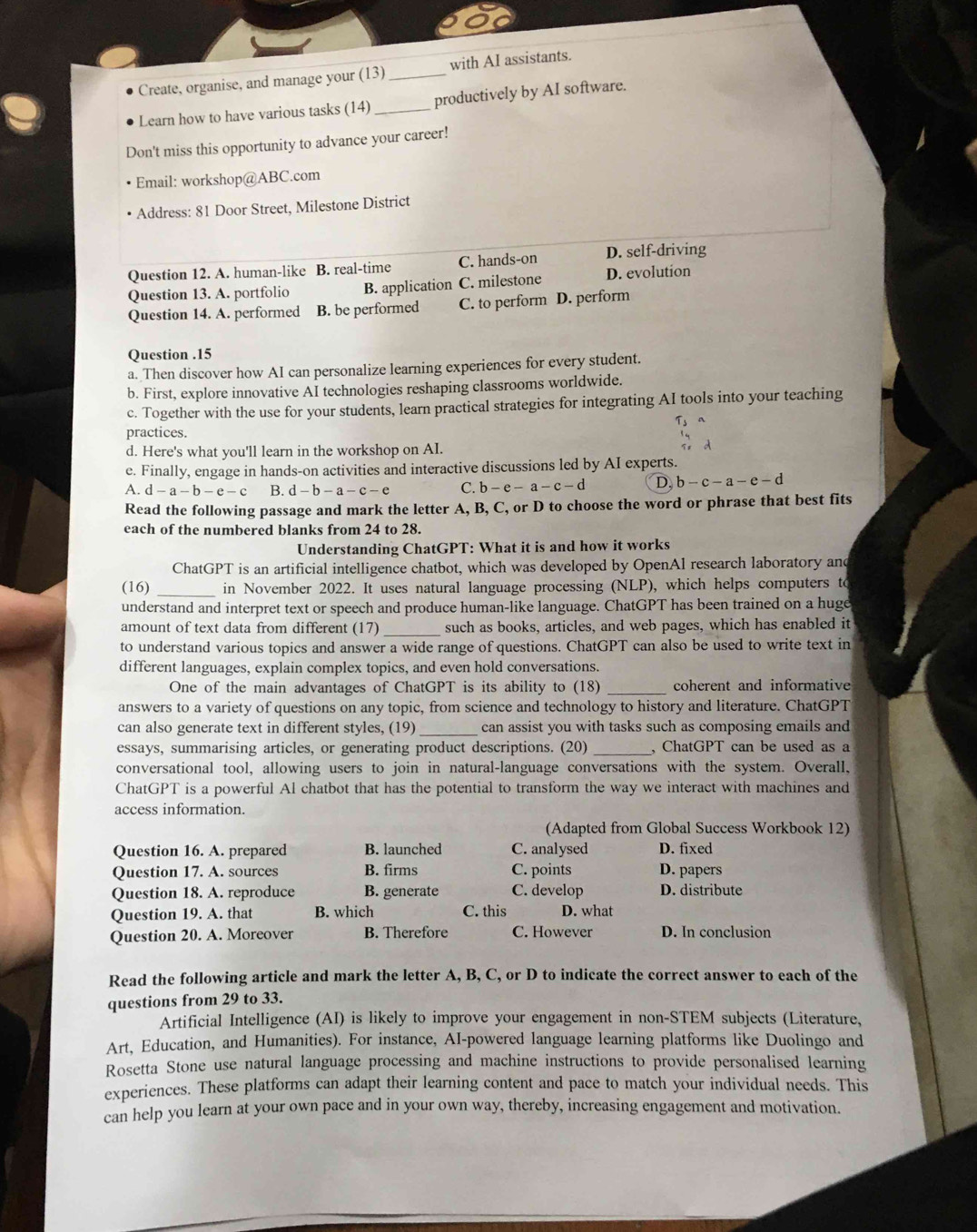 Create, organise, and manage your (13) _with AI assistants.
Learn how to have various tasks (14) _productively by AI software.
Don't miss this opportunity to advance your career!
Email: workshop@ABC.com
Address: 81 Door Street, Milestone District
Question 12. A. human-like B. real-time C. hands-on D. self-driving
Question 13. A. portfolio B. application C. milestone D. evolution
Question 14. A. performed B. be performed C. to perform D. perform
Question .15
a. Then discover how AI can personalize learning experiences for every student.
b. First, explore innovative AI technologies reshaping classrooms worldwide.
c. Together with the use for your students, learn practical strategies for integrating AI tools into your teaching
practices. T_3
d. Here's what you'll learn in the workshop on AI.
d
e. Finally, engage in hands-on activities and interactive discussions led by AI experts.
A. d-a-b-e-c B. d-b-a-c-e C. b-e-a-c-d D. b-c-a-e-d
Read the following passage and mark the letter A, B, C, or D to choose the word or phrase that best fits
each of the numbered blanks from 24 to 28.
Understanding ChatGPT: What it is and how it works
ChatGPT is an artificial intelligence chatbot, which was developed by OpenAl research laboratory and
(16) _in November 2022. It uses natural language processing (NLP), which helps computers to
understand and interpret text or speech and produce human-like language. ChatGPT has been trained on a huge
amount of text data from different (17) _such as books, articles, and web pages, which has enabled it
to understand various topics and answer a wide range of questions. ChatGPT can also be used to write text in
different languages, explain complex topics, and even hold conversations.
One of the main advantages of ChatGPT is its ability to (18) _coherent and informative
answers to a variety of questions on any topic, from science and technology to history and literature. ChatGPT
can also generate text in different styles, (19)_ can assist you with tasks such as composing emails and
essays, summarising articles, or generating product descriptions. (20) _, ChatGPT can be used as a
conversational tool, allowing users to join in natural-language conversations with the system. Overall,
ChatGPT is a powerful Al chatbot that has the potential to transform the way we interact with machines and
access information.
(Adapted from Global Success Workbook 12)
Question 16. A. prepared B. launched C. analysed D. fixed
Question 17. A. sources B. firms C. points D. papers
Question 18. A. reproduce B. generate C. develop D. distribute
Question 19. A. that B. which C. this D. what
Question 20. A. Moreover B. Therefore C. However D. In conclusion
Read the following article and mark the letter A, B, C, or D to indicate the correct answer to each of the
questions from 29 to 33.
Artificial Intelligence (AI) is likely to improve your engagement in non-STEM subjects (Literature,
Art, Education, and Humanities). For instance, AI-powered language learning platforms like Duolingo and
Rosetta Stone use natural language processing and machine instructions to provide personalised learning
experiences. These platforms can adapt their learning content and pace to match your individual needs. This
can help you learn at your own pace and in your own way, thereby, increasing engagement and motivation.