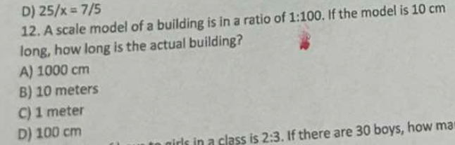 D) 25/x=7/5
12. A scale model of a building is in a ratio of 1:100. If the model is 10 cm
long, how long is the actual building?
A) 1000 cm
B) 10 meters
C) 1 meter
D) 100 cm
l n a class is 2:3. If there are 30 boys, how ma