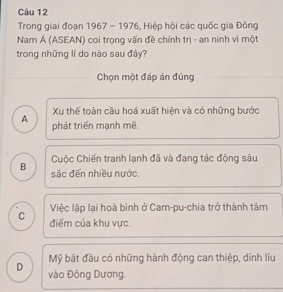 Trong giai đoạn 1967-1976 , Hiệp hội các quốc gia Đông
Nam Á (ASEAN) coi trọng vấn đề chính trị - an ninh vì một
trong những lí do nào sau đây?
Chọn một đáp án đúng
Xu thế toàn cầu hoá xuất hiện và có những bước
A
phát triển mạnh mẽ.
Cuộc Chiến tranh lạnh đã và đang tác động sâu
B
sắc đến nhiều nước.
Việc lập lại hoà bình ở Cam-pu-chia trở thành tâm
C
điểm của khu vực.
Mỹ bắt đầu có những hành động can thiệp, dính líu
D
vào Đông Dương.