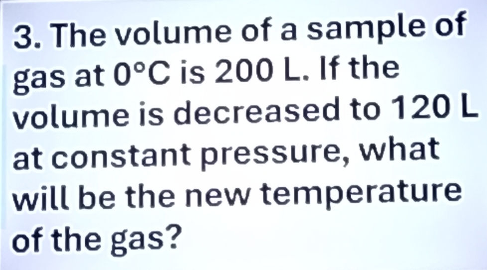 The volume of a sample of 
gas at 0°C is 200 L. If the 
volume is decreased to 120 L
at constant pressure, what 
will be the new temperature 
of the gas?