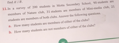 find A∪ B. 
11. In a survey of 200 students in Motta Secondary School, 90 students are 
members of Nature club, 31 students are members of Mini-media club, 21
students are members of both clubs. Answer the following questions. 
a. How many students are members of either of the clubs? 
b. How many students are not members of either of the clubs?