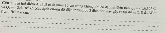 Cầu 7: Tại hai điểm A và B cách nhau 10 cm trong không khí có đặt hai điện tích Q_1=-1,6.10^(-6)C
và Q_2=-2,4.10^(-6)C. Xác định cường độ điện trường do 2 điện tích này gây ra tại điểm C. Biết AC=
8cm, BC=6cm. 
_ 
_ 
_