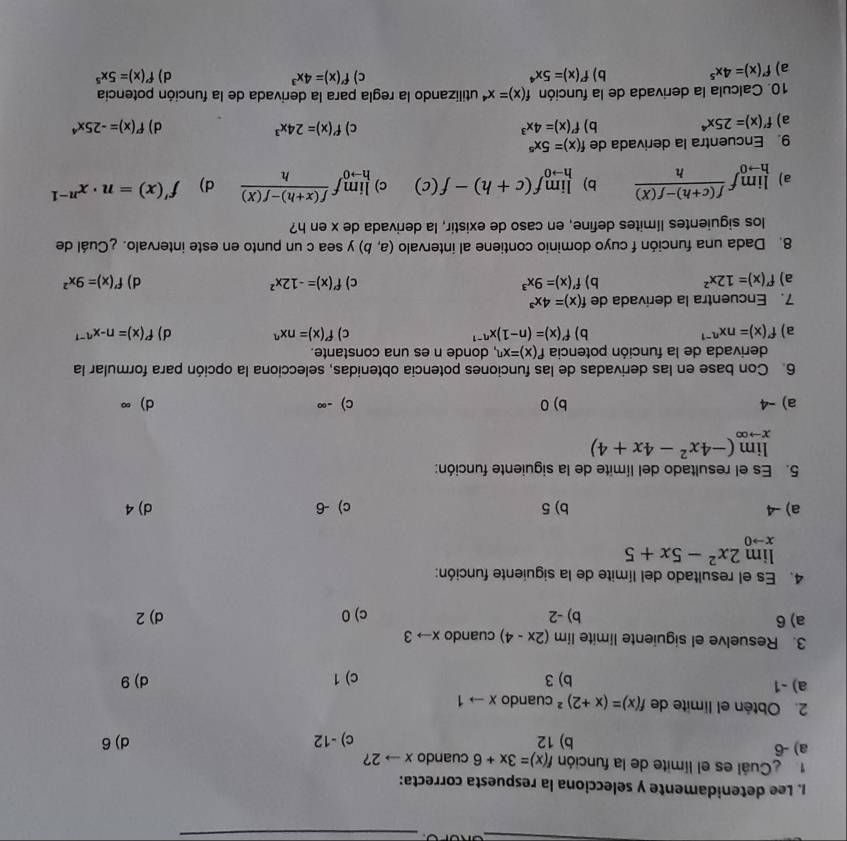 Lee detenidamente y selecciona la respuesta correcta:
Cuál es el límite de la función f(x)=3x+6 cuando xto 2 ?
a) -6 b) 12 c) -12 d) 6
2. Obtén el límite de f(x)=(x+2)^2 cuando xto 1
a) -1 b) 3 c) 1 d) 9
3. Resuelve el siguiente limite lim (2x-4) cuando xto 3
a) 6 b) -2 c) 0 d) 2
4. Es el resultado del límite de la siguiente función:
limlimits _xto 02x^2-5x+5
a) -4 b) 5 c) -6 d) 4
5. Es el resultado del límite de la siguiente función:
limlimits _xto ∈fty (-4x^2-4x+4)
a) -4 b) 0 c) -∞ d)∞
6. Con base en las derivadas de las funciones potencia obtenidas, selecciona la opción para formular la
derivada de la función potencia f'(x)=x^n , donde n es una constante.
a) f'(x)=nx^(n-1) b) f'(x)=(n-1)x^(n-1) c) f'(x)=nx^n d) f'(x)=n-x^(n-1)
7. Encuentra la derivada de f(x)=4x^3
a) f'(x)=12x^2 b) f'(x)=9x^3 c) f'(x)=-12x^2 d) f'(x)=9x^2
8. Dada una función f cuyo dominio contiene al intervalo (a,b) y sea c un punto en este intervalo. ¿Cuál de
los siguientes límites define, en caso de existir, la derivada de x en h?
a) limlimits _hto 0f (f(c+h)-f(X))/h  b) limlimits _hto 0f(c+h)-f(c) c) limlimits _hto 0f (f(x+h)-f(x))/h  d) f'(x)=n· x^(n-1)
9. Encuentra la derivada de f(x)=5x^5
c) f'(x)=24x^3
a) f'(x)=25x^4 b) f'(x)=4x^3 d) f'(x)=-25x^4
10. Calcula la derivada de la función f(x)=x^4 utilizando la regla para la derivada de la función potencía
c)
a) f'(x)=4x^5 b) f'(x)=5x^4 f'(x)=4x^3 d) f'(x)=5x^5