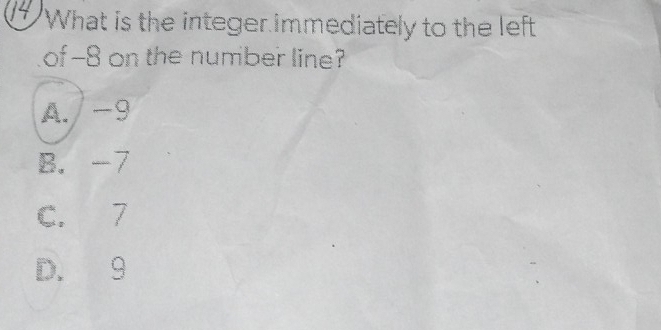 What is the integer immediately to the left
of -8 on the number line?
A. / -9
B. -7
C. 7
D. 9