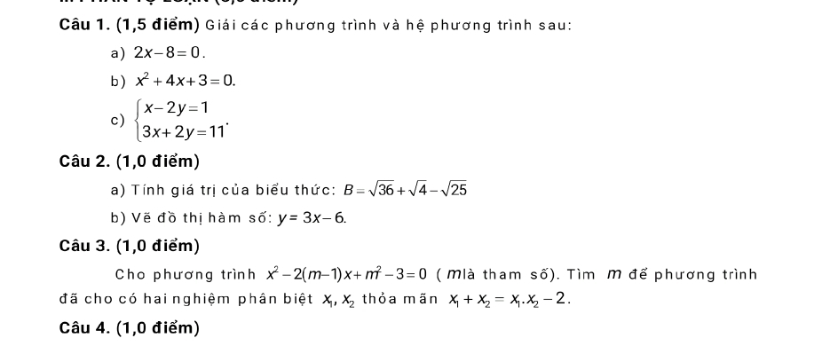 (1,5 điểm) Giải các phương trình và hệ phương trình sau: 
a) 2x-8=0. 
b ) x^2+4x+3=0. 
c) beginarrayl x-2y=1 3x+2y=11endarray.. 
Câu 2. (1,0 điểm) 
a) Tính giá trị của biểu thức: B=sqrt(36)+sqrt(4)-sqrt(25)
b) Vẽ đồ thị hàm số: y=3x-6. 
Câu 3. (1,0 điểm) 
Cho phương trình x^2-2(m-1)x+m^2-3=0 ( Mlà tham số). Tìm M để phương trình 
đã cho có hai nghiệm phân biệt x_1, x_2 thỏa mãn x_1+x_2=x_1. x_2-2. 
Câu 4. (1,0 điểm)