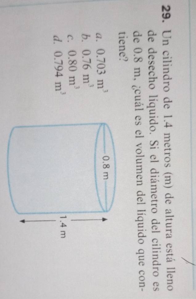 Un cilindro de 1.4 metros (m) de altura está lleno
de desecho líquido. Si el diámetro del cilindro es
de 0.8 m, ¿cuál es el volumen del líquido que con-
tiene?
a. 0.703m^3
b. 0.76m^3
C. 0.80m^3
d. 0.794m^3