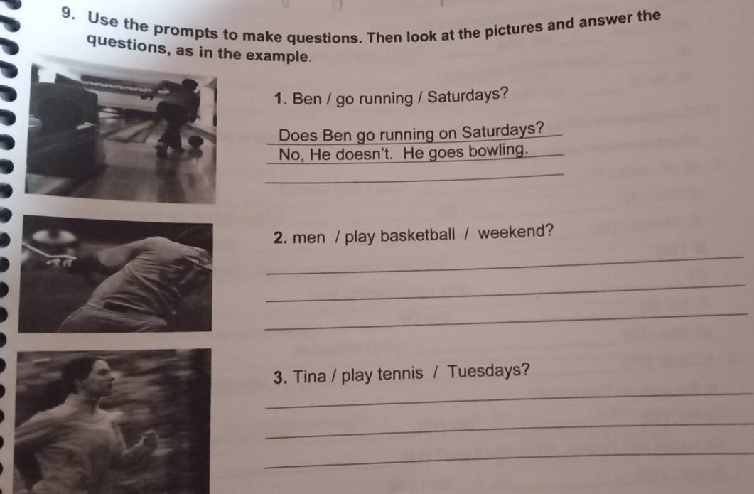 Use the prompts to make questions. Then look at the pictures and answer the 
questions, as in the example. 
1. Ben / go running / Saturdays? 
Does Ben go running on Saturdays? 
No, He doesn't. He goes bowling. 
_ 
_ 
_ 
2. men / play basketball / weekend? 
_ 
_ 
_ 
_ 
3. Tina / play tennis / Tuesdays? 
_ 
_