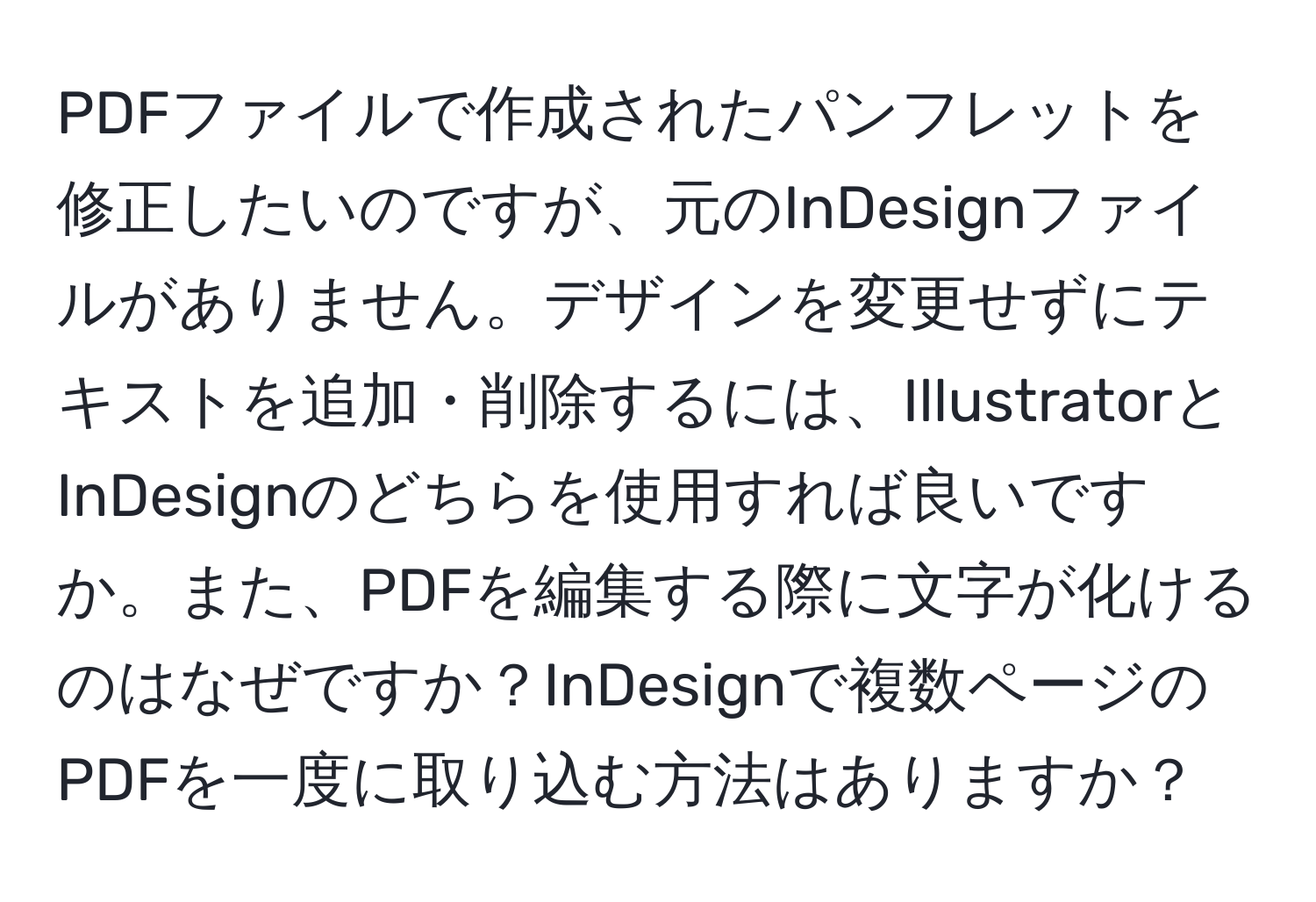 PDFファイルで作成されたパンフレットを修正したいのですが、元のInDesignファイルがありません。デザインを変更せずにテキストを追加・削除するには、IllustratorとInDesignのどちらを使用すれば良いですか。また、PDFを編集する際に文字が化けるのはなぜですか？InDesignで複数ページのPDFを一度に取り込む方法はありますか？