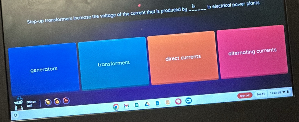 Step-up transformers increase the voltage of the current that is produced by_ in electrical power plants.
alternating currents
generators transformers direct currents
Sign out Dea 11 11:22 US
Dalton