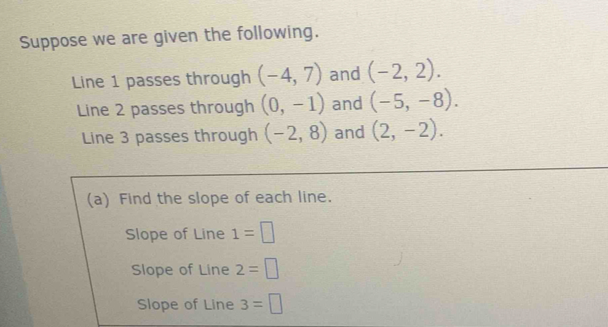 Suppose we are given the following. 
Line 1 passes through (-4,7) and (-2,2). 
Line 2 passes through (0,-1) and (-5,-8). 
Line 3 passes through (-2,8) and (2,-2). 
(a) Find the slope of each line. 
Slope of Line 1=□
Slope of Line 2=□
Slope of Line 3=□