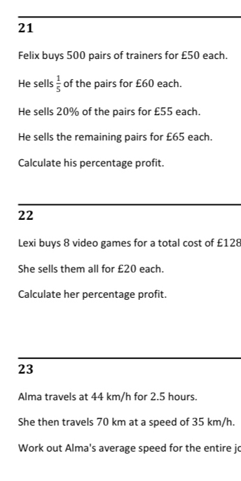 Felix buys 500 pairs of trainers for £50 each. 
He sells  1/5  of the pairs for £60 each. 
He sells 20% of the pairs for £55 each. 
He sells the remaining pairs for £65 each. 
Calculate his percentage profit. 
22 
Lexi buys 8 video games for a total cost of £128
She sells them all for £20 each. 
Calculate her percentage profit. 
23 
Alma travels at 44 km/h for 2.5 hours. 
She then travels 70 km at a speed of 35 km/h. 
Work out Alma's average speed for the entire jo