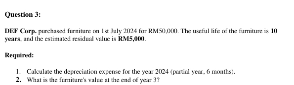 DEF Corp. purchased furniture on 1st July 2024 for RM50,000. The useful life of the furniture is 10
years, and the estimated residual value is RM5,000. 
Required: 
1. Calculate the depreciation expense for the year 2024 (partial year, 6 months). 
2. What is the furniture's value at the end of year 3?