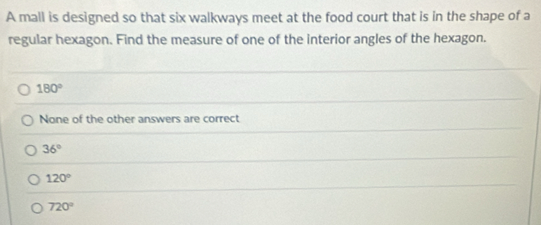 A mall is designed so that six walkways meet at the food court that is in the shape of a
regular hexagon. Find the measure of one of the interior angles of the hexagon.
180°
None of the other answers are correct
36°
120°
720°