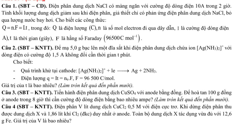 (SBT - CD). Điện phân dung dịch NaCl có màng ngăn với cường độ dòng điện 10A trong 2 giờ.
Tính khối lượng dung dịch giảm sau khi điện phân, giả thiết chỉ có phản ứng điện phân dung dịch NaCl, bỏ
qua lượng nước bay hơi. Cho biết các công thức:
Q=n.F=I.t , trong đó: Q là điện lượng (C),n là số mol electron đi qua dây dẫn, I là cường độ dòng điện
A),t là thời gian (giây), F là hằng số Faraday (96500Cmol^(-1)).
Câu 2. (SBT - KNTT). Để mạ 5,0 g bạc lên một đĩa sắt khi điện phân dung dịch chứa ion [Ag(NH_3)_2]^+ với
dòng điện có cường độ 1,5 A không đổi cần thời gian t phút.
Cho biết:
  Quá trình khử tại cathode: [Ag(NH_3)_2]^++leto Ag+2NH_3.
Điện lượng q=It=n_e.F,F=96500C/mol.
Giá trị của t là bao nhiêu? (Làm tròn kết quả đến phần mười).
Câu 3. (SBT - KNTT). Tiến hành điện phân dung dịch CuSO_4 với anode bằng đồng. Để hoà tan 100 g đồng
ở anode trong 8 giờ thì cần cường độ dòng điện bằng bao nhiêu ampe? (Làm tròn kết quả đến phần mười).
Câu 4 (SBT - KNTT). Điện phân V lít dung dịch CuCl_2 0.5 M với điện cực trơ. Khi dừng điện phân thu
được dung dịch X và 1,86 lít khí Cl_2 (đkc) duy nhất ở anode. Toàn bộ dung dịch X tác dụng vừa đủ với 12,6
g Fe. Giá trị của V là bao nhiêu?