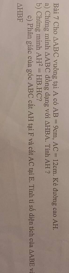 Cho △ ABC vuông tại A có AB=9cm, AC=12cm. Kẻ đường cao AH. 
a) Chứng minh △ ABC đồng dạng với △ HBA. Tính AH ? 
b) Chứng minh AH^2=HB.HC ? 
c) Phân giác của góc ABC cắt AH tại F và cắt AC tại E. Tính tỉ số diện tích của △ ABE và
△ HBF