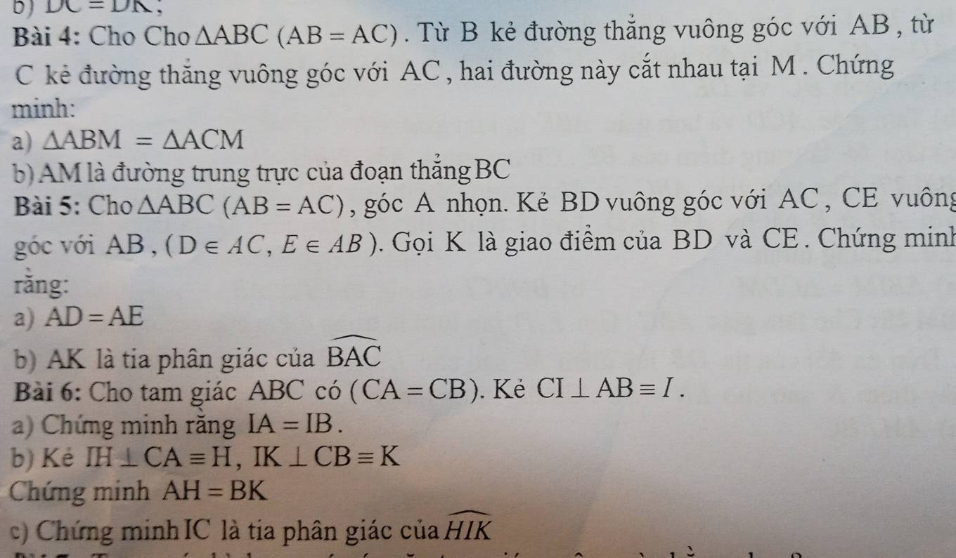 DC=DN
Bài 4: Cho Cho △ ABC(AB=AC). Từ B kẻ đường thẳng vuông góc với AB , từ 
C kẻ đường thắng vuông góc với AC , hai đường này cắt nhau tại M. Chứng 
minh: 
a) △ ABM=△ ACM
b) AM là đường trung trực của đoạn thẳng BC
Bài 5: Cho △ ABC(AB=AC) , góc A nhọn. Kẻ BD vuông góc với AC , CE vuông 
góc với AB , (D∈ AC, E∈ AB). Gọi K là giao điểm của BD và CE . Chứng minh 
rǎng: 
a) AD=AE
b) AK là tia phân giác của widehat BAC
Bài 6: Cho tam giác ABC có (CA=CB). Kẻ CI⊥ ABequiv I. 
a) Chứng minh răng IA=IB. 
b) Kẻ IH⊥ CAequiv H, IK⊥ CBequiv K
Chứng minh AH=BK
c) Chứng minh IC là tia phân giác cuawidehat HIK