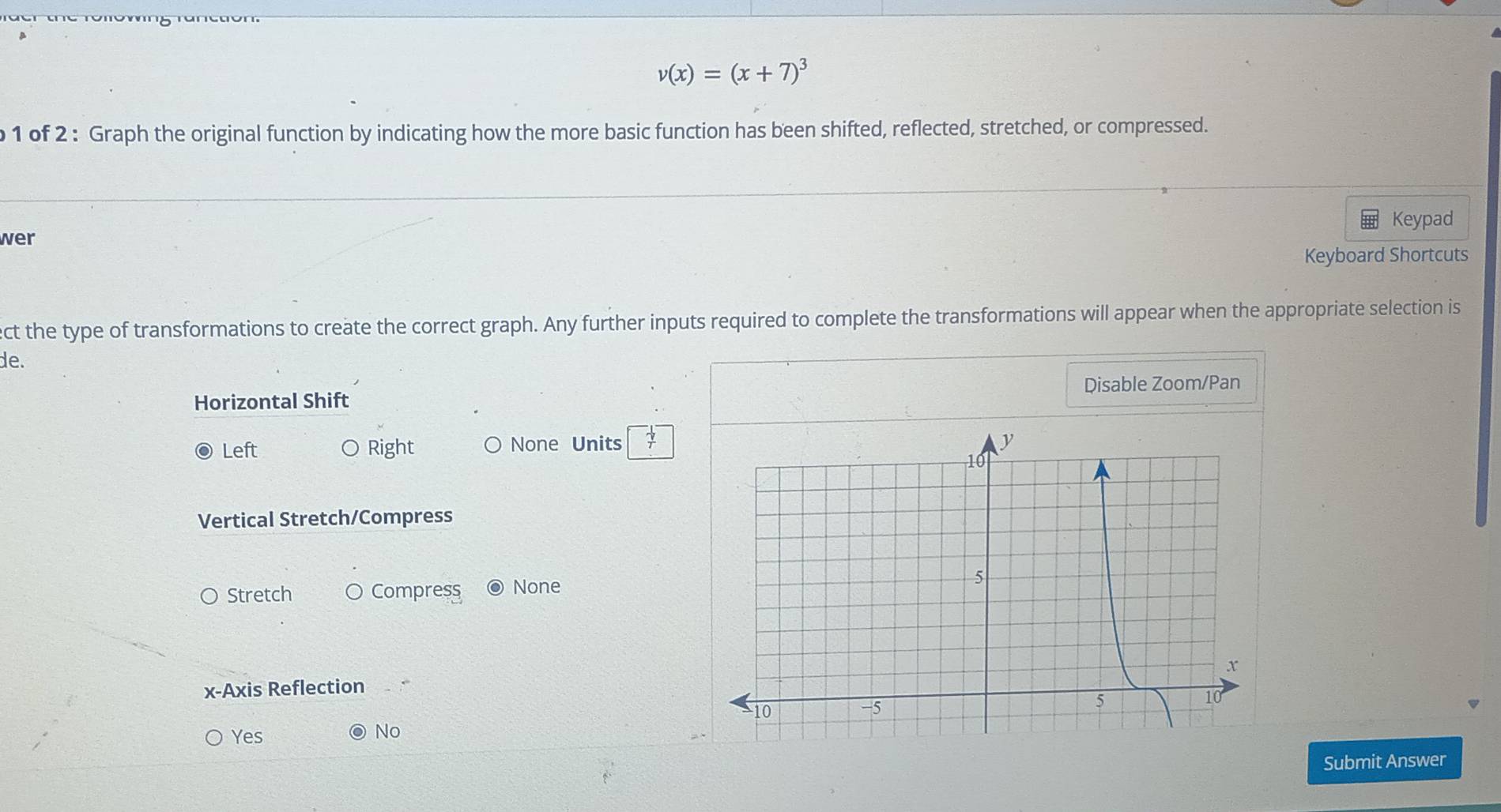 v(x)=(x+7)^3
1 of 2 : Graph the original function by indicating how the more basic function has been shifted, reflected, stretched, or compressed.
Keypad
wer
Keyboard Shortcuts
ct the type of transformations to create the correct graph. Any further inputs required to complete the transformations will appear when the appropriate selection is
de.
Disable Zoom/Pan
Horizontal Shift
Left Right None Units
Vertical Stretch/Compress
Stretch Compress None
x-Axis Reflection
Yes
No
Submit Answer