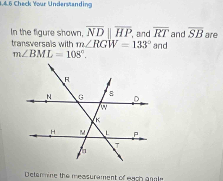 Check Your Understanding 
In the figure shown, overline NDparallel overline HP , and overline RT and overline SB are 
transversals with m∠ RGW=133° and
m∠ BML=108°. 
Determine the measurement of each angle