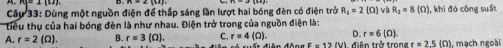 R|=1(1). B . n=∠ (u). B=2)(i2)
Câu 33: Dùng một nguồn điện để thắp sáng lần lượt hai bóng đèn có điện trở R_1=2(Omega ) và R_2=8(Omega ) , khi đó công suất
tiểu thụ của hai bóng đèn là như nhau. Điện trở trong của nguồn điện là:
D. r=6(Omega ).
A. r=2(Omega ). B. r=3(Omega ). C. r=4(Omega ). = ất điện động E=12(V) , điên trở trong r=2.5(Omega ) , mạch ngoài