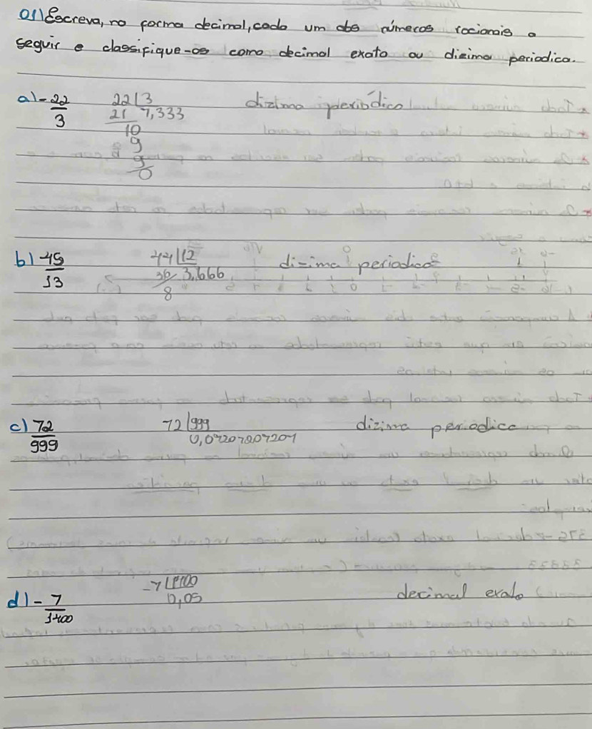 Ol ocreva, no forma decimal, cod um ae nimecos rocionis a 
seguir e classifique-os come decimal exato a diaima periodica. 
a - 22/3  beginarrayr  2213/10 /  21/10 10 3/5   1/10 frac  1/10  dialma plexiodice 
b1  45/13 
beginarrayr 441t212  30/8 3,666 endarray
cl  72/999   721999/0.09207207207  dizine perodica 
dl - 7/1400 
-7 1900/0.05  decimal evalo