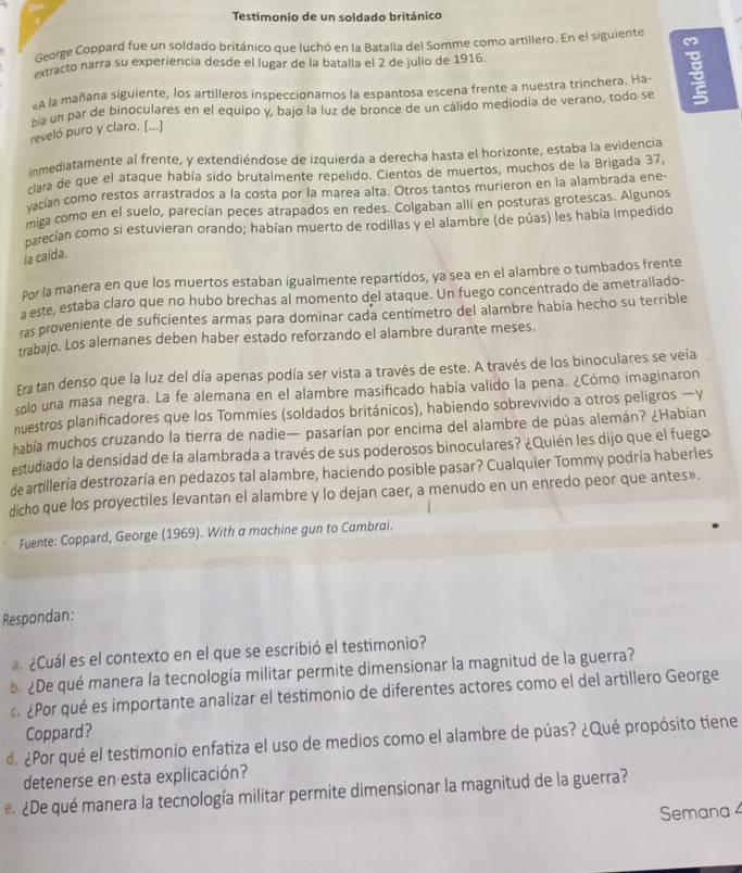 Testimonio de un soldado británico
George Coppard fue un soldado británico que luchó en la Batalla del Somme como artillero. En el siguiente
extracto narra su experiencia desde el lugar de la batalla el 2 de julio de 1916.
A la mañana siguiente, los artilleros inspeccionamos la espantosa escena frente a nuestra trinchera. Ha- 
ha un par de binoculares en el equipo y, bajo la luz de bronce de un cálido mediodía de verano, todo se
reveló puro y claro. [...]
nmediatamente al frente, y extendiéndose de izquierda a derecha hasta el horizonte, estaba la evidencia
clara de que el ataque había sido brutalmente repelido. Cientos de muertos, muchos de la Brigada 37,
vacían como restos arrastrados a la costa por la marea alta. Otros tantos murieron en la alambrada ene
miga como en el suelo, parecían peces atrapados en redes. Colgaban allí en posturas grotescas. Algunos
carecían como si estuvieran orando; habían muerto de rodillas y el alambre (de púas) les había impedido
la caída.
Por la manera en que los muertos estaban igualmente repartidos, ya sea en el alambre o tumbados frente
a este, estaba claro que no hubo brechas al momento del ataque. Un fuego concentrado de ametrallado-
ras proveniente de suficientes armas para dominar cada centimetro del alambre había hecho su terrible
trabajo. Los alemanes deben haber estado reforzando el alambre durante meses.
Era tan denso que la luz del día apenas podía ser vista a través de este. A través de los binoculares se veía
solo una masa negra. La fe alemana en el alambre masificado había valido la pena. ¿Cómo imaginaron
nuestros planificadores que los Tommies (soldados británicos), habiendo sobrevivido a otros peligros —y
había muchos cruzando la tierra de nadie— pasarían por encima del alambre de púas alemán? ¿Habian
estudiado la densidad de la alambrada a través de sus poderosos binoculares? ¿Quién les dijo que el fuego
de artillería destrozaría en pedazos tal alambre, haciendo posible pasar? Cualquier Tommy podría haberles
dicho que los proyectiles levantan el alambre y lo dejan caer, a menudo en un enredo peor que antes».
Fuente: Coppard, George (1969). With a machine gun to Cambrai.
Respondan:
¿Cuál es el contexto en el que se escribió el testimonio?
. ¿De qué manera la tecnología militar permite dimensionar la magnitud de la guerra?
¿Por qué es importante analizar el testimonio de diferentes actores como el del artillero George
Coppard?
de ¿Por qué el testimonio enfatiza el uso de medios como el alambre de púas? ¿Qué propósito tiene
detenerse en esta explicación?
e. ¿De qué manera la tecnología militar permite dimensionar la magnitud de la guerra?
Semana 4