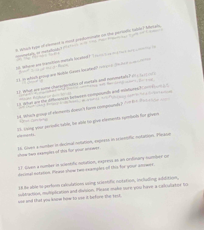 Which type of element is most predominate on the periodic table? Metals, 
nonmetals, or metalloids? 
10. Where are transition metals located? " 
11. In which group are Noble Gases located? ^ Mi e Sase 
12. What are some characteristics of metals and nonmetals? 
13. What are the differences between compounds and mixtures? 
14. Which group of elements doesn't form compounds? 
15. Using your periodic table, be able to give elements symbols for given 
elements. 
16. Given a number in decimal notation, express in scientific notation. Please 
show two examples of this for your answer. 
17. Given a number in scientific notation, express as an ordinary number or 
decimal notation. Please show two examples of this for your answer. 
18.Be able to perform calculations using scientific notation, including addition, 
subtraction, multiplication and division. Please make sure you have a calculator to 
use and that you know how to use it before the test.