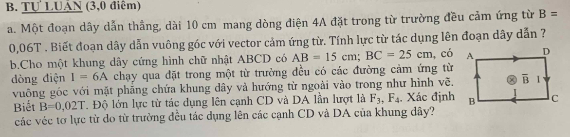 Tự LUÂN (3,0 điểm)
a. Một đoạn dây dẫn thẳng, dài 10 cm mang dòng điện 4A đặt trong từ trường đều cảm ứng từ B=
0,06T . Biết đoạn dây dẫn vuông góc với vector cảm ứng từ. Tính lực từ tác dụng lên đoạn dây dẫn ?
b.Cho một khung dây cứng hình chữ nhật ABCD có AB=15cm;BC=25cm , có
dòng điện I=6A chạy qua đặt trong một từ trường đều có các đường cảm ứng từ
vuông góc với mặt phăng chứa khung dây và hướng từ ngoài vào trong như hình vẽ.
Biết B=0,02T.  Độ lớn lực từ tác dụng lên cạnh CD và DA lần lượt là F_3,F_4. Xác định
các véc tơ lực từ do từ trường đều tác dụng lên các cạnh CD và DA của khung dây?